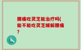 腰痛吃灵芝能治疗吗(能不能吃灵芝缓解腰痛？