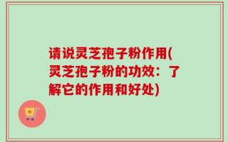 请说灵芝孢子粉作用(灵芝孢子粉的功效：了解它的作用和好处)