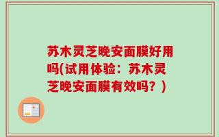 苏木灵芝晚安面膜好用吗(试用体验：苏木灵芝晚安面膜有效吗？)
