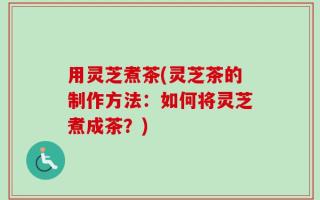 用灵芝煮茶(灵芝茶的制作方法：如何将灵芝煮成茶？)