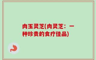 肉玉灵芝(肉灵芝：一种珍贵的食疗佳品)