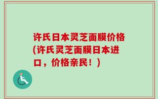 许氏日本灵芝面膜价格(许氏灵芝面膜日本进口，价格亲民！)