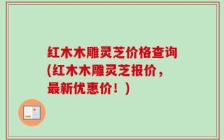 红木木雕灵芝价格查询(红木木雕灵芝报价，最新优惠价！)