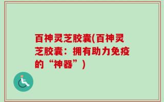 百神灵芝胶囊(百神灵芝胶囊：拥有助力免疫的“神器”)