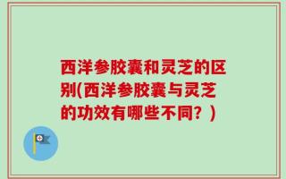 西洋参胶囊和灵芝的区别(西洋参胶囊与灵芝的功效有哪些不同？)