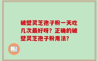 破壁灵芝孢子粉一天吃几次最好呀？正确的破壁灵芝孢子粉用法？