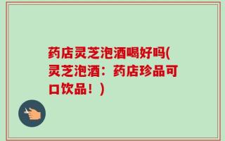 药店灵芝泡酒喝好吗(灵芝泡酒：药店珍品可口饮品！)
