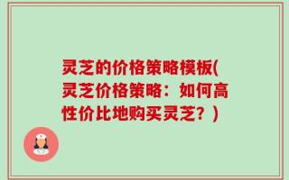 灵芝的价格策略模板(灵芝价格策略：如何高性价比地购买灵芝？)