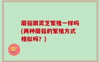 蘑菇跟灵芝繁殖一样吗(两种蘑菇的繁殖方式相似吗？)