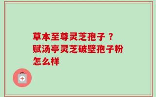 草本至尊灵芝孢子 ？赋汤亭灵芝破壁孢子粉怎么样