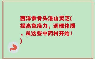 西洋参骨头淮山灵芝(提高免疫力，调理体质，从这些中药材开始！)
