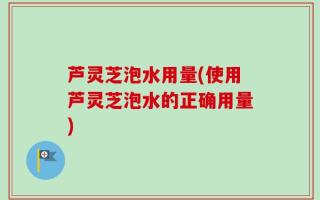 芦灵芝泡水用量(使用芦灵芝泡水的正确用量)