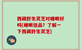 西藏野生灵芝对睡眠好吗(睡眠佳品？了解一下西藏野生灵芝)