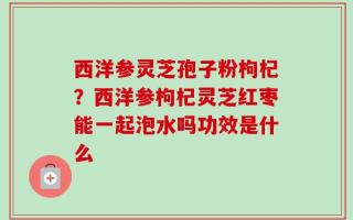 西洋参灵芝孢子粉枸杞？西洋参枸杞灵芝红枣能一起泡水吗功效是什么