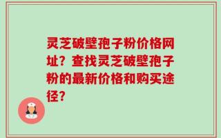 灵芝破壁孢子粉价格网址？查找灵芝破壁孢子粉的最新价格和购买途径？