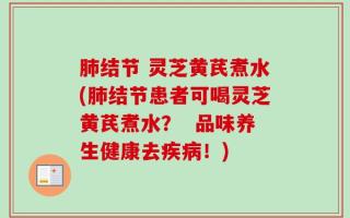肺结节 灵芝黄芪煮水(肺结节患者可喝灵芝黄芪煮水？  品味养生健康去疾病！)