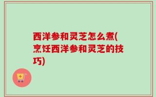 西洋参和灵芝怎么煮(烹饪西洋参和灵芝的技巧)