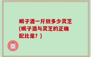 蝎子酒一斤放多少灵芝(蝎子酒与灵芝的正确配比是？)