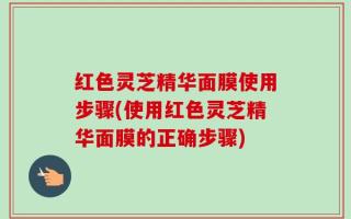 红色灵芝精华面膜使用步骤(使用红色灵芝精华面膜的正确步骤)