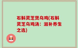 石斛灵芝煲乌鸡(石斛灵芝乌鸡汤：滋补养生之选)