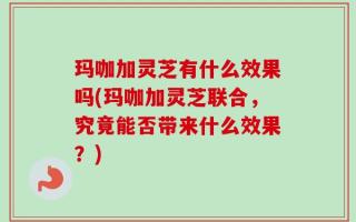 玛咖加灵芝有什么效果吗(玛咖加灵芝联合，究竟能否带来什么效果？)