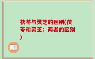 茯苓与灵芝的区别(茯苓和灵芝：两者的区别)