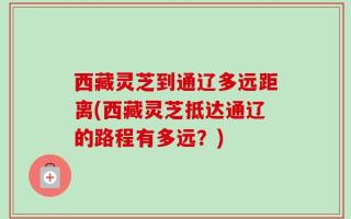 西藏灵芝到通辽多远距离(西藏灵芝抵达通辽的路程有多远？)