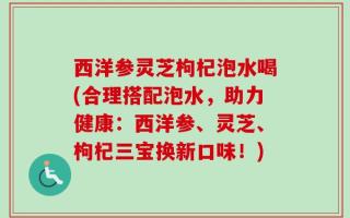 西洋参灵芝枸杞泡水喝(合理搭配泡水，助力健康：西洋参、灵芝、枸杞三宝换新口味！)