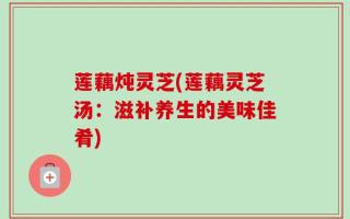 莲藕炖灵芝(莲藕灵芝汤：滋补养生的美味佳肴)