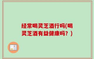 经常喝灵芝酒行吗(喝灵芝酒有益健康吗？)