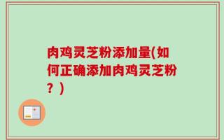 肉鸡灵芝粉添加量(如何正确添加肉鸡灵芝粉？)