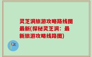灵芝洞旅游攻略路线图最新(探秘灵芝洞：最新旅游攻略线路图)