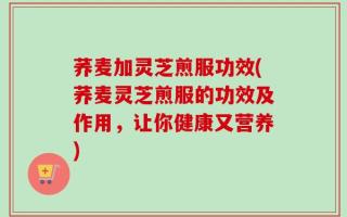 荞麦加灵芝煎服功效(荞麦灵芝煎服的功效及作用，让你健康又营养)