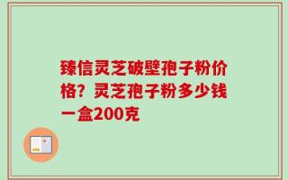 臻信灵芝破壁孢子粉价格？灵芝孢子粉多少钱一盒200克