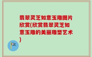 翡翠灵芝如意玉雕图片欣赏(欣赏翡翠灵芝如意玉雕的美丽雕塑艺术)