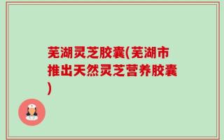 芜湖灵芝胶囊(芜湖市推出天然灵芝营养胶囊)