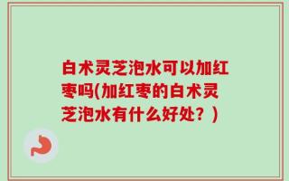 白术灵芝泡水可以加红枣吗(加红枣的白术灵芝泡水有什么好处？)
