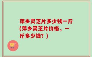 萍乡灵芝片多少钱一斤(萍乡灵芝片价格，一斤多少钱？)