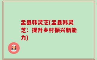盂县韩灵芝(盂县韩灵芝：提升乡村振兴新能力)