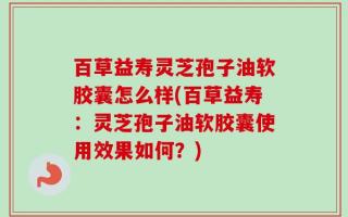 百草益寿灵芝孢子油软胶囊怎么样(百草益寿：灵芝孢子油软胶囊使用效果如何？)