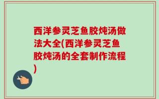 西洋参灵芝鱼胶炖汤做法大全(西洋参灵芝鱼胶炖汤的全套制作流程)
