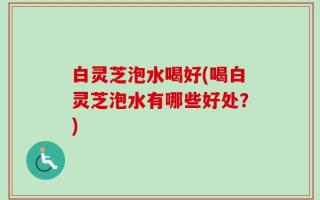 白灵芝泡水喝好(喝白灵芝泡水有哪些好处？)