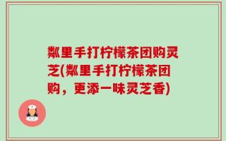 粼里手打柠檬茶团购灵芝(粼里手打柠檬茶团购，更添一味灵芝香)