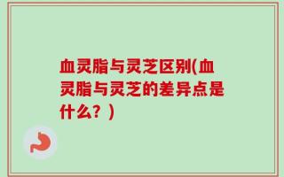 血灵脂与灵芝区别(血灵脂与灵芝的差异点是什么？)
