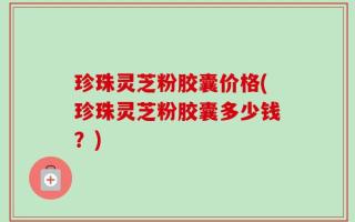珍珠灵芝粉胶囊价格(珍珠灵芝粉胶囊多少钱？)