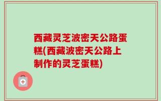 西藏灵芝波密天公路蛋糕(西藏波密天公路上制作的灵芝蛋糕)