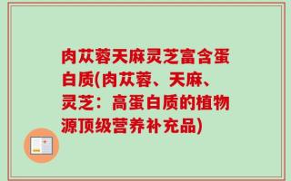 肉苁蓉天麻灵芝富含蛋白质(肉苁蓉、天麻、灵芝：高蛋白质的植物源顶级营养补充品)