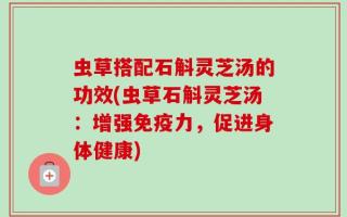 虫草搭配石斛灵芝汤的功效(虫草石斛灵芝汤：增强免疫力，促进身体健康)