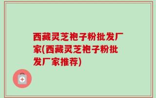 西藏灵芝袍子粉批发厂家(西藏灵芝袍子粉批发厂家推荐)