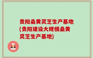 贵阳桑黄灵芝生产基地(贵阳建设大规模桑黄灵芝生产基地)